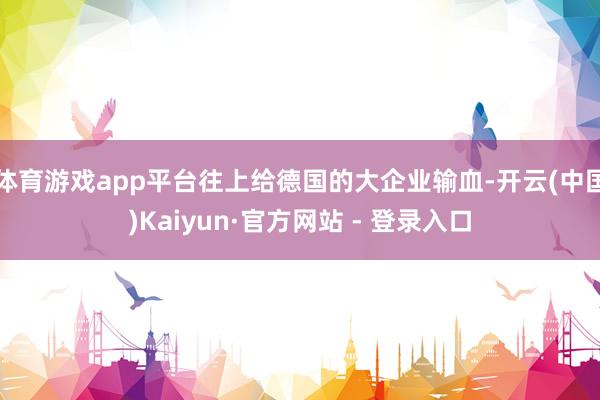 体育游戏app平台往上给德国的大企业输血-开云(中国)Kaiyun·官方网站 - 登录入口