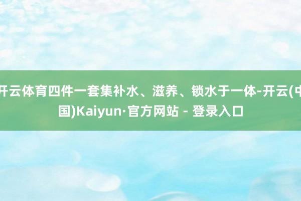 开云体育四件一套集补水、滋养、锁水于一体-开云(中国)Kaiyun·官方网站 - 登录入口
