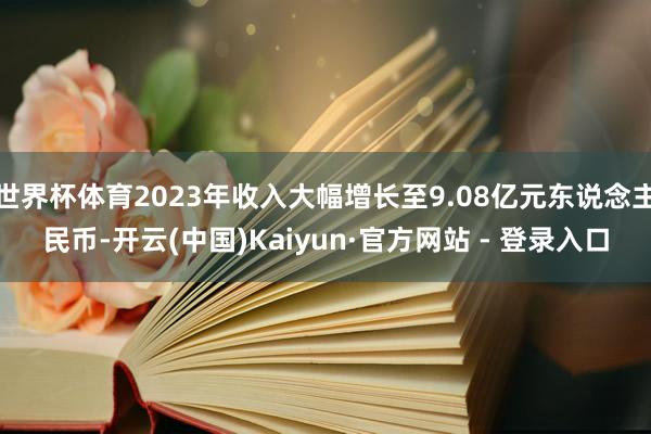 世界杯体育2023年收入大幅增长至9.08亿元东说念主民币-开云(中国)Kaiyun·官方网站 - 登录入口