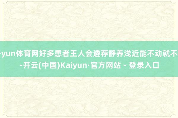 开yun体育网好多患者王人会遴荐静养浅近能不动就不动-开云(中国)Kaiyun·官方网站 - 登录入口