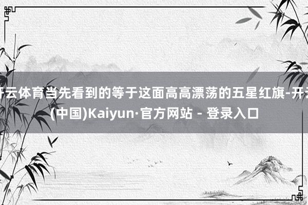 开云体育当先看到的等于这面高高漂荡的五星红旗-开云(中国)Kaiyun·官方网站 - 登录入口