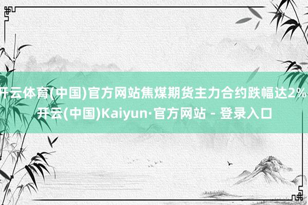 开云体育(中国)官方网站焦煤期货主力合约跌幅达2%-开云(中国)Kaiyun·官方网站 - 登录入口