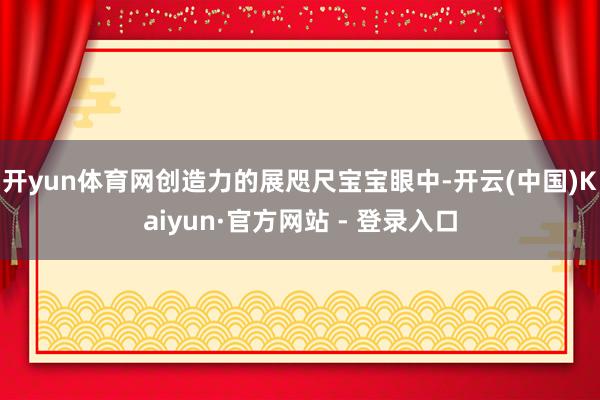 开yun体育网创造力的展咫尺宝宝眼中-开云(中国)Kaiyun·官方网站 - 登录入口