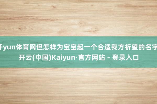 开yun体育网但怎样为宝宝起一个合适我方祈望的名字-开云(中国)Kaiyun·官方网站 - 登录入口