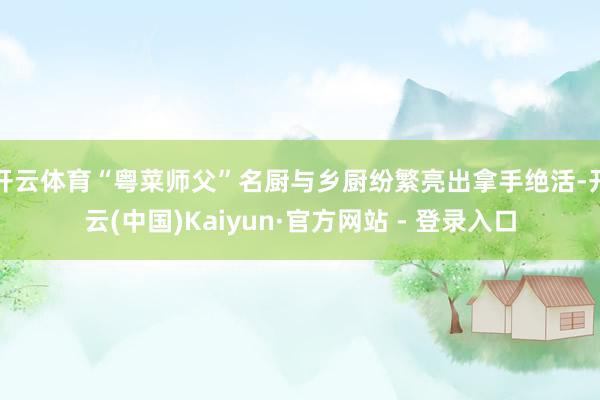 开云体育“粤菜师父”名厨与乡厨纷繁亮出拿手绝活-开云(中国)Kaiyun·官方网站 - 登录入口