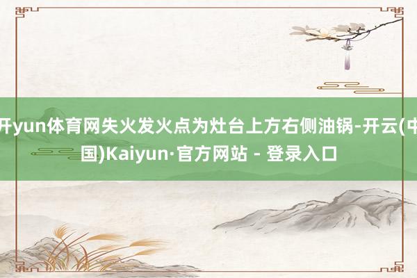 开yun体育网失火发火点为灶台上方右侧油锅-开云(中国)Kaiyun·官方网站 - 登录入口