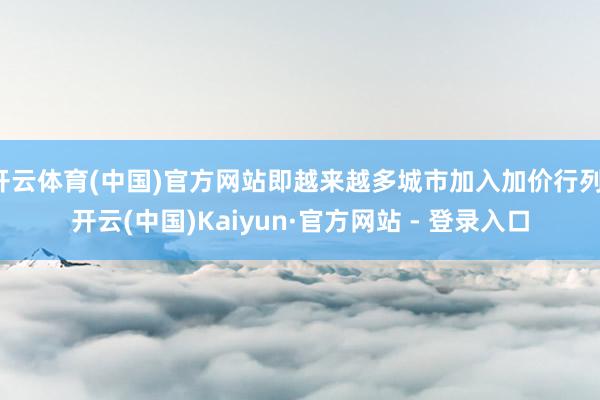 开云体育(中国)官方网站即越来越多城市加入加价行列-开云(中国)Kaiyun·官方网站 - 登录入口