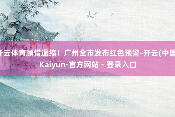 开云体育顾惜退缩!广州全市发布红色预警-开云(中国)Kaiyun·官方网站 - 登录入口