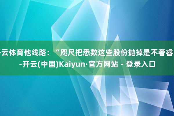 开云体育他线路：“咫尺把悉数这些股份抛掉是不奢睿的-开云(中国)Kaiyun·官方网站 - 登录入口