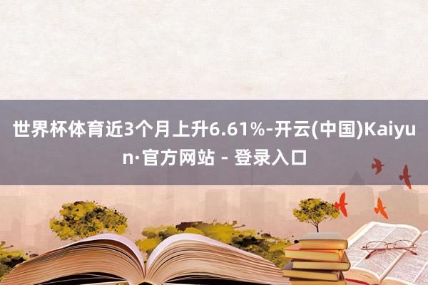 世界杯体育近3个月上升6.61%-开云(中国)Kaiyun·官方网站 - 登录入口
