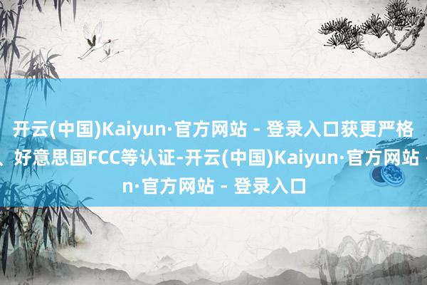 开云(中国)Kaiyun·官方网站 - 登录入口获更严格的欧盟CE、好意思国FCC等认证-开云(中国)Kaiyun·官方网站 - 登录入口