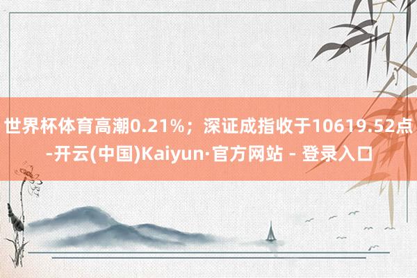 世界杯体育高潮0.21%;深证成指收于10619.52点-开云(中国)Kaiyun·官方网站 - 登录入口