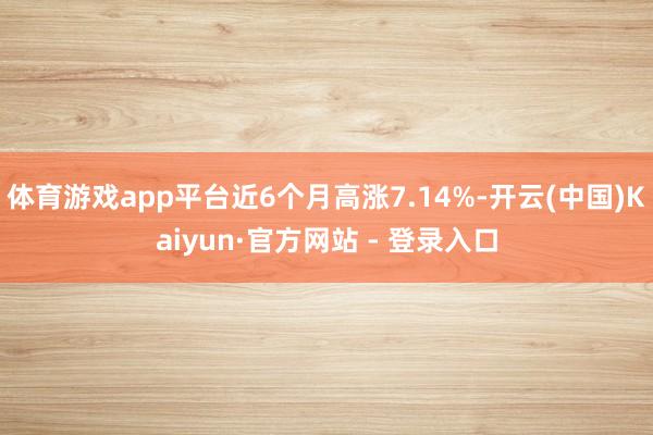 体育游戏app平台近6个月高涨7.14%-开云(中国)Kaiyun·官方网站 - 登录入口