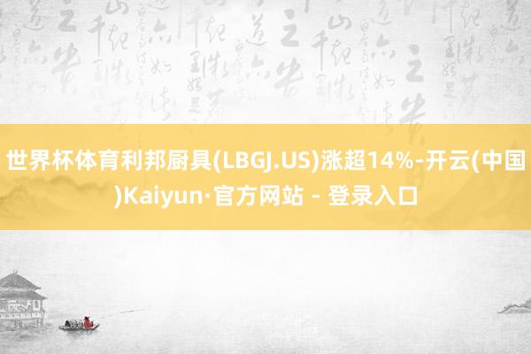 世界杯体育利邦厨具(LBGJ.US)涨超14%-开云(中国)Kaiyun·官方网站 - 登录入口