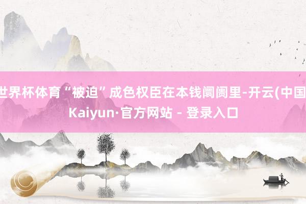 世界杯体育“被迫”成色权臣在本钱阛阓里-开云(中国)Kaiyun·官方网站 - 登录入口