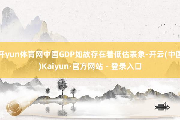 开yun体育网中国GDP如故存在着低估表象-开云(中国)Kaiyun·官方网站 - 登录入口