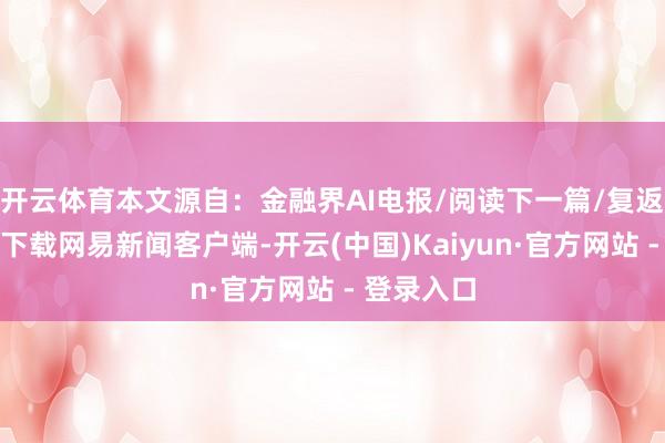 开云体育本文源自：金融界AI电报/阅读下一篇/复返网易首页下载网易新闻客户端-开云(中国)Kaiyun·官方网站 - 登录入口