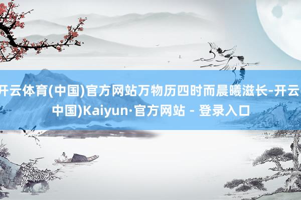 开云体育(中国)官方网站万物历四时而晨曦滋长-开云(中国)Kaiyun·官方网站 - 登录入口