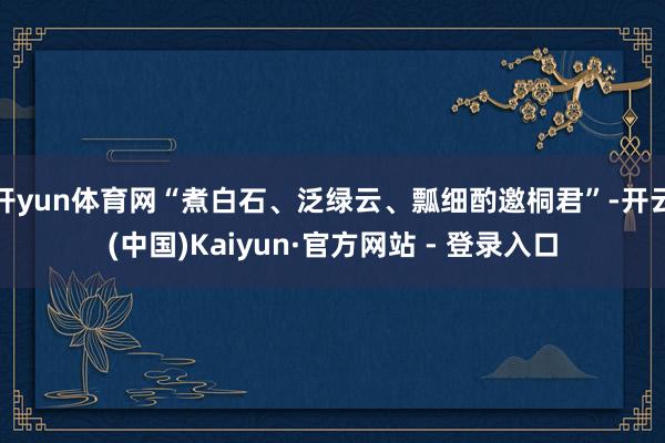 开yun体育网“煮白石、泛绿云、瓢细酌邀桐君”-开云(中国)Kaiyun·官方网站 - 登录入口