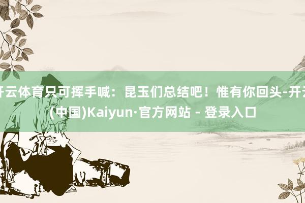 开云体育只可挥手喊：昆玉们总结吧！惟有你回头-开云(中国)Kaiyun·官方网站 - 登录入口