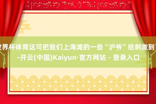 世界杯体育这可把我们上海滩的一些“沪爷”给刺激到了-开云(中国)Kaiyun·官方网站 - 登录入口