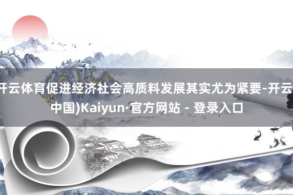 开云体育促进经济社会高质料发展其实尤为紧要-开云(中国)Kaiyun·官方网站 - 登录入口