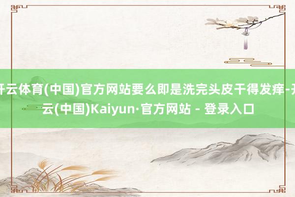 开云体育(中国)官方网站要么即是洗完头皮干得发痒-开云(中国)Kaiyun·官方网站 - 登录入口