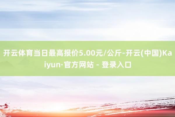 开云体育当日最高报价5.00元/公斤-开云(中国)Kaiyun·官方网站 - 登录入口