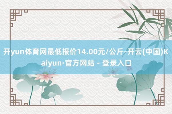 开yun体育网最低报价14.00元/公斤-开云(中国)Kaiyun·官方网站 - 登录入口