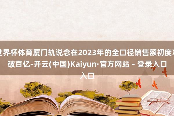 世界杯体育厦门轨说念在2023年的全口径销售额初度冲破百亿-开云(中国)Kaiyun·官方网站 - 登录入口