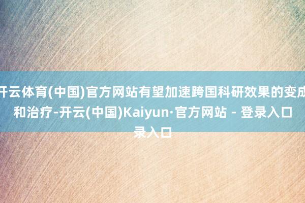 开云体育(中国)官方网站有望加速跨国科研效果的变成和治疗-开云(中国)Kaiyun·官方网站 - 登录入口