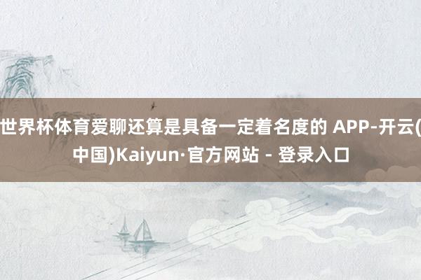 世界杯体育爱聊还算是具备一定着名度的 APP-开云(中国)Kaiyun·官方网站 - 登录入口