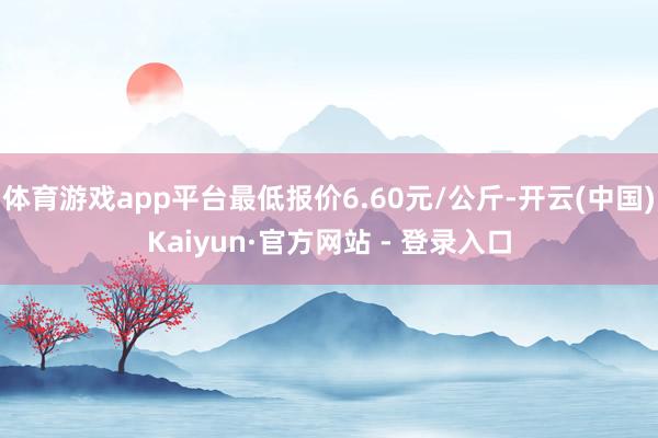 体育游戏app平台最低报价6.60元/公斤-开云(中国)Kaiyun·官方网站 - 登录入口