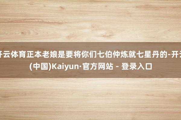 开云体育正本老娘是要将你们七伯仲炼就七星丹的-开云(中国)Kaiyun·官方网站 - 登录入口