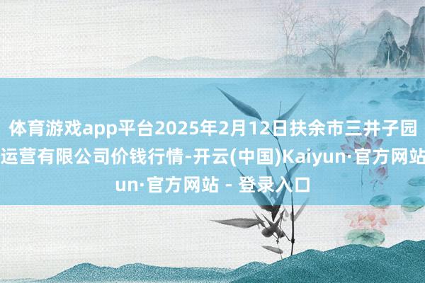 体育游戏app平台2025年2月12日扶余市三井子园区市集蛊卦运营有限公司价钱行情-开云(中国)Kaiyun·官方网站 - 登录入口