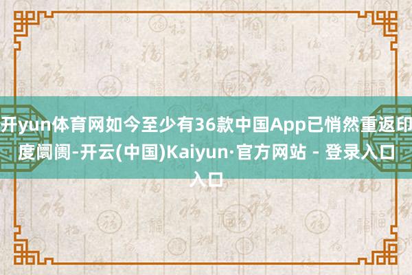 开yun体育网如今至少有36款中国App已悄然重返印度阛阓-开云(中国)Kaiyun·官方网站 - 登录入口