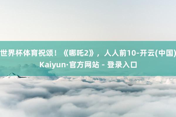 世界杯体育祝颂!《哪吒2》,人人前10-开云(中国)Kaiyun·官方网站 - 登录入口