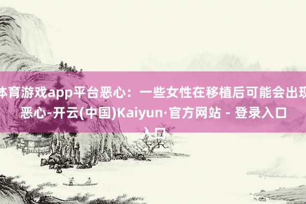 体育游戏app平台恶心：一些女性在移植后可能会出现恶心-开云(中国)Kaiyun·官方网站 - 登录入口