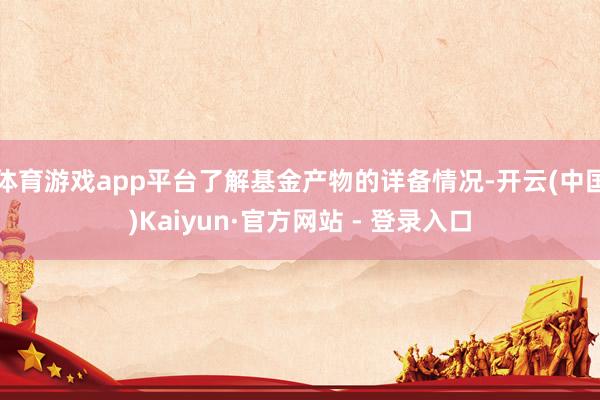 体育游戏app平台了解基金产物的详备情况-开云(中国)Kaiyun·官方网站 - 登录入口