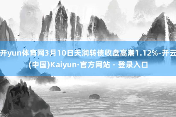 开yun体育网3月10日天润转债收盘高潮1.12%-开云(中国)Kaiyun·官方网站 - 登录入口