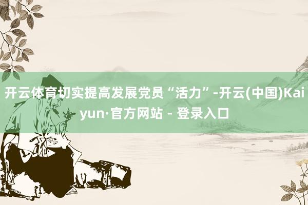 开云体育切实提高发展党员“活力”-开云(中国)Kaiyun·官方网站 - 登录入口