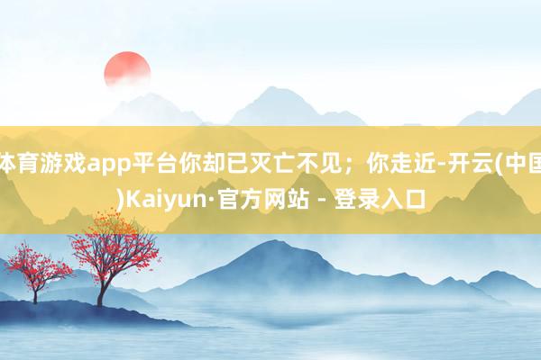 体育游戏app平台你却已灭亡不见；你走近-开云(中国)Kaiyun·官方网站 - 登录入口