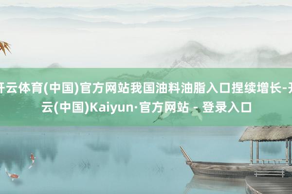 开云体育(中国)官方网站我国油料油脂入口捏续增长-开云(中国)Kaiyun·官方网站 - 登录入口