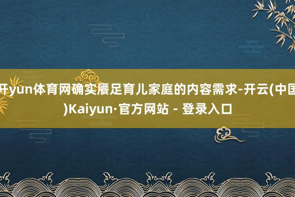 开yun体育网确实餍足育儿家庭的内容需求-开云(中国)Kaiyun·官方网站 - 登录入口