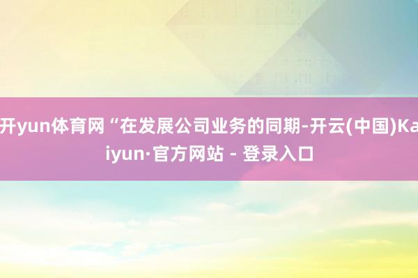 开yun体育网“在发展公司业务的同期-开云(中国)Kaiyun·官方网站 - 登录入口