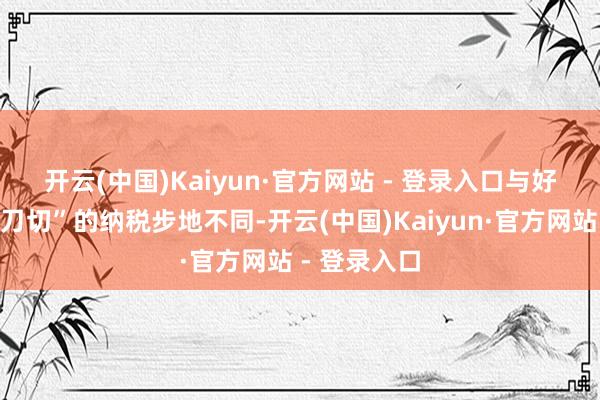 开云(中国)Kaiyun·官方网站 - 登录入口　　与好意思方“一刀切”的纳税步地不同-开云(中国)Kaiyun·官方网站 - 登录入口