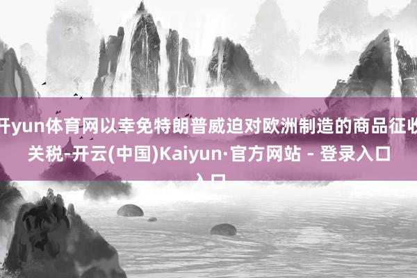 开yun体育网以幸免特朗普威迫对欧洲制造的商品征收关税-开云(中国)Kaiyun·官方网站 - 登录入口