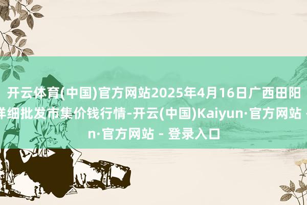 开云体育(中国)官方网站2025年4月16日广西田阳农副居品详细批发市集价钱行情-开云(中国)Kaiyun·官方网站 - 登录入口