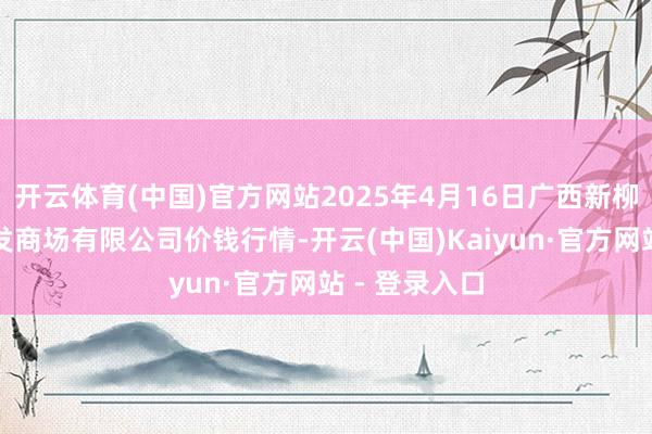 开云体育(中国)官方网站2025年4月16日广西新柳邕农居品批发商场有限公司价钱行情-开云(中国)Kaiyun·官方网站 - 登录入口