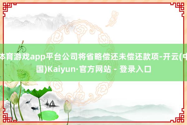体育游戏app平台公司将省略偿还未偿还款项-开云(中国)Kaiyun·官方网站 - 登录入口